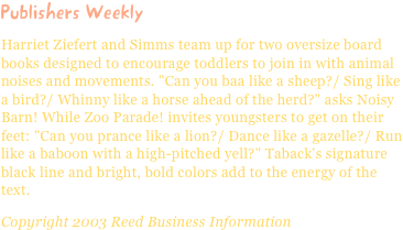 Publishers WeeklyHarriet Ziefert and Simms team up for two oversize board books designed to encourage toddlers to join in with animal noises and movements. "Can you baa like a sheep?/ Sing like a bird?/ Whinny like a horse ahead of the herd?" asks Noisy Barn! While Zoo Parade! invites youngsters to get on their feet: "Can you prance like a lion?/ Dance like a gazelle?/ Run like a baboon with a high-pitched yell?" Taback's signature black line and bright, bold colors add to the energy of the text.Copyright 2003 Reed Business Information