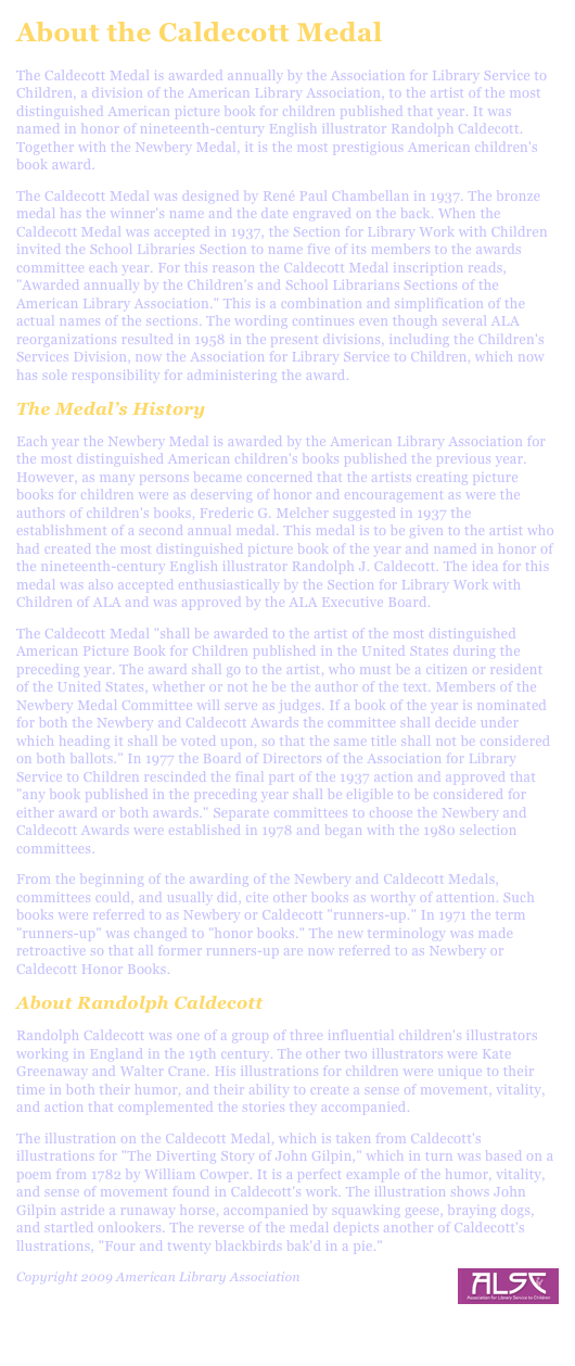 About the Caldecott Medal
The Caldecott Medal is awarded annually by the Association for Library Service to Children, a division of the American Library Association, to the artist of the most distinguished American picture book for children published that year. It was named in honor of nineteenth-century English illustrator Randolph Caldecott. Together with the Newbery Medal, it is the most prestigious American children's book award.The Caldecott Medal was designed by René Paul Chambellan in 1937. The bronze medal has the winner's name and the date engraved on the back. When the Caldecott Medal was accepted in 1937, the Section for Library Work with Children invited the School Libraries Section to name five of its members to the awards committee each year. For this reason the Caldecott Medal inscription reads, "Awarded annually by the Children's and School Librarians Sections of the American Library Association." This is a combination and simplification of the actual names of the sections. The wording continues even though several ALA reorganizations resulted in 1958 in the present divisions, including the Children's Services Division, now the Association for Library Service to Children, which now has sole responsibility for administering the award.The Medal’s HistoryEach year the Newbery Medal is awarded by the American Library Association for the most distinguished American children's books published the previous year. However, as many persons became concerned that the artists creating picture books for children were as deserving of honor and encouragement as were the authors of children's books, Frederic G. Melcher suggested in 1937 the establishment of a second annual medal. This medal is to be given to the artist who had created the most distinguished picture book of the year and named in honor of the nineteenth-century English illustrator Randolph J. Caldecott. The idea for this medal was also accepted enthusiastically by the Section for Library Work with Children of ALA and was approved by the ALA Executive Board.The Caldecott Medal "shall be awarded to the artist of the most distinguished American Picture Book for Children published in the United States during the preceding year. The award shall go to the artist, who must be a citizen or resident of the United States, whether or not he be the author of the text. Members of the Newbery Medal Committee will serve as judges. If a book of the year is nominated for both the Newbery and Caldecott Awards the committee shall decide under which heading it shall be voted upon, so that the same title shall not be considered on both ballots." In 1977 the Board of Directors of the Association for Library Service to Children rescinded the final part of the 1937 action and approved that "any book published in the preceding year shall be eligible to be considered for either award or both awards." Separate committees to choose the Newbery and Caldecott Awards were established in 1978 and began with the 1980 selection committees.From the beginning of the awarding of the Newbery and Caldecott Medals, committees could, and usually did, cite other books as worthy of attention. Such books were referred to as Newbery or Caldecott "runners-up." In 1971 the term "runners-up" was changed to "honor books." The new terminology was made retroactive so that all former runners-up are now referred to as Newbery or Caldecott Honor Books.About Randolph CaldecottRandolph Caldecott was one of a group of three influential children's illustrators working in England in the 19th century. The other two illustrators were Kate Greenaway and Walter Crane. His illustrations for children were unique to their time in both their humor, and their ability to create a sense of movement, vitality, and action that complemented the stories they accompanied.The illustration on the Caldecott Medal, which is taken from Caldecott's illustrations for "The Diverting Story of John Gilpin," which in turn was based on a poem from 1782 by William Cowper. It is a perfect example of the humor, vitality, and sense of movement found in Caldecott's work. The illustration shows John Gilpin astride a runaway horse, accompanied by squawking geese, braying dogs, and startled onlookers. The reverse of the medal depicts another of Caldecott's llustrations, "Four and twenty blackbirds bak'd in a pie."Copyright 2009 American Library Association￼