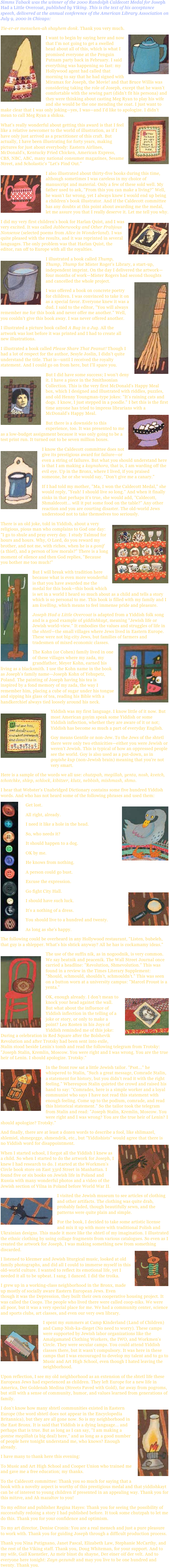 Simms Taback was the winner of the 2000 Randolph Caldecott Medal for Joseph Had a Little Overcoat, published by Viking. This is the text of his acceptance speech, delivered at the annual conference of the American Library Association on July 9, 2000 in Chicago:
Tie-er-er menschen-ah shayhem donk. Thank you very much.￼￼I want to begin by saying here and now that I'm not going to get a swelled head about all of this, which is what I promised everyone at the Penguin Putnam party back in February. I said everything was happening so fast: my Hollywood agent had called that morning to say that he had signed with Miramax for Joseph, the Movie! and that Bruce Willis was considering taking the role of Joseph, except that he wasn't comfortable with the sewing part (didn't fit his persona) and they were thinking about casting Meg Ryan to play his wife and she would be the one mending the coat. I just want to make clear that I was only joking—yes, I was—and I'd like to apologize. I didn't mean to call Meg Ryan a shiksa.￼What's really wonderful about getting this award is that I feel like a relative newcomer to the world of illustration, as if I have only just arrived as a practitioner of this craft. But actually, I have been illustrating for forty years, making pictures for just about everybody: Eastern Airlines, McDonald's, Kentucky Fried Chicken, American Express, CBS, NBC, ABC, many national consumer magazines, Sesame Street, and Scholastic's "Let's Find Out."￼I also illustrated about thirty-five books during this time, although sometimes I was careless in my choice of manuscript and material. Only a few of these sold well. My father used to ask, "From this you can make a living?" Well, he wasn't far wrong, yet I always knew I would end up being a children's book illustrator. And if the Caldecott committee has any doubts at this point about awarding me the medal, let me assure you that I really deserve it. Let me tell you why.￼I did my very first children's book for Harlan Quist, and I was very excited. It was called Jabberwocky and Other Frabjous Nonsense (selected poems from Alice in Wonderland). I was quite pleased with the results, and it was reprinted in several languages. The only problem was that Harlan Quist, the editor, ran off to Europe with all the royalties.￼I illustrated a book called Thump, Thump, Thump for Mister Roger's Library, a start-up, independent imprint. On the day I delivered the artwork—four months of work—Mister Rogers had second thoughts and cancelled the whole project.￼I was offered a book on concrete poetry for children. I was convinced to take it on as a special favor. Everyone knew it was a dud. I said to the editor, "You will always remember me for this book and never offer me another." Well, you couldn't give this book away. I was never offered another.I illustrated a picture book called A Bug in a Jug. All the artwork was lost before it was printed and I had to create all new illustrations.I illustrated a book called Please Share That Peanut! Though I had a lot of respect for the author, Sesyle Joslin, I didn't quite understand the title. That is—until I received the royalty statement. And I could go on from here, but I'll spare you.￼But I did have some success; I won't deny it. I have a piece in the Smithsonian Collection. This is the very first McDonald's Happy Meal box, which I designed and illustrated with riddles, puzzles, and old Henny Youngman-type jokes: "It's raining cats and dogs. I know, I just stepped in a poodle." I bet this is the first time anyone has tried to impress librarians with a McDonald's Happy Meal.￼But there is a downside to this experience, too. It was presented to me as a low-budget assignment because it was only going to be a test print run. It turned out to be seven million boxes.￼I know the Caldecott committee does not give its prestigious award for failure—or even a string of failures. But what you should understand here is that I am making a kaynahora, that is, I am warding off the evil eye. Up in the Bronx, where I lived, if you praised someone, he or she would say, "Don't give me a canary."If I had told my mother, "Ma, I won the Caldecott Medal," she would reply, "Yeah! I should live so long." And when it finally sinks in that perhaps it's true, she would add, "Caldecott, Shmaldecott... will it put some food on the table?" Any other reaction and you are courting disaster. The old-world Jews understood not to take themselves too seriously.￼There is an old joke, told in Yiddish, about a very religious, pious man who complains to God one day: "I go to shule and pray every day. I study Talmud for hours and hours. Why, O Lord, do you reward my brother, and not me, with riches, when he is a gonif (a thief), and a person of low morals?" There is a long moment of silence and then God replies, "Because you bother me too much!"￼But I will break with tradition here because what is even more wonderful is that you have awarded me the medal for this book—this book which is set in a world I heard so much about as a child and tells a story which is so personal to me. This book is filled with my family and I am kvelling, which means to feel immense pride and pleasure.Joseph Had a Little Overcoat is adapted from a Yiddish folk song and is a good example of yiddishkayt, meaning "Jewish life or Jewish world-view." It embodies the values and struggles of life in the shtetl—the small villages where Jews lived in Eastern Europe. These were not big-city Jews, but families of farmers and tradesmen of mixed economic classes.￼
The Kohn (or Cohen) family lived in one of these villages where my zada, my grandfather, Meyer Kohn, earned his living as a blacksmith. I use the Kohn name in the book as Joseph's family name—Joseph Kohn of Yehupetz, Poland. The painting of Joseph having his tea is inspired by a fond memory of my zada, the way I remember him, placing a cube of sugar under his tongue and sipping his glass of tea, reading his Bible with a handkerchief always tied loosely around his neck.￼Yiddish was my first language. I know little of it now. But most American goyim speak some Yiddish or some Yiddish inflection, whether they are aware of it or not; Yiddish has become so much a part of everyday English.
Goy means Gentile or non-Jew. To the Jews of the shtetl there were only two ethnicities—either you were Jewish or weren't Jewish. This is typical of how an oppressed people see the world. Goy is also used as a put-down, as in goyishe kup (non-Jewish brain) meaning that you're not very smart.
Here is a sample of the words we all use: chutzpah, megillah, yenta, nosh, kvetch, tchotchke, shlep, schlock, kibitzer, klutz, nebbish, mishmash, shmo.
I hear that Webster's Unabridged Dictionary contains some five hundred Yiddish words. And who has not heard some of the following phrases and used them:￼   Get lost.￼   All right, already.   I need it like a hole in the head.   So, who needs it?   It should happen to a dog.   OK by me.   He knows from nothing.   A person could go bust.   Excuse the expression.   Go fight City Hall.￼   I should have such luck.   It's a nothing of a dress.   You should live to a hundred and twenty.   As long as she's happy.The following could be overheard in any Hollywood restaurant, "Listen, bubeleh, that guy is a shlepper. What's his shtick anyway? All he has is cockamamy ideas."
￼The use of the suffix nik, as in nogoodnik, is very common. We say beatnik and peacenik. The Wall Street Journal once carried a headline: "Revolution, Shmevolution." This was found in a review in the Times Literary Supplement: "Should, schmould, shouldn't, schmouldn't." This was seen on a button worn at a university campus: "Marcel Proust is a yenta."￼OK, enough already. I don't mean to knock your head against the wall. But what about the influence of Yiddish inflection in the telling of a joke or story, or only to make a point? Leo Rosten in his Joys of Yiddish reminded me of this joke: During a celebration in Red Square after the Bolshevik Revolution and after Trotsky had been sent into exile, Stalin stood beside Lenin's tomb and read the following telegram from Trotsky: "Joseph Stalin, Kremlin, Moscow. You were right and I was wrong. You are the true heir of Lenin. I should apologize. Trotsky."￼In the front row sat a little Jewish tailor. "Psst..." he whispered to Stalin, "Such a great message, Comrade Stalin, a statement for history, but you didn't read it with the right feeling." Whereupon Stalin quieted the crowd and raised his hand to say: "Comrades, here is a simple worker and a loyal communist who says I have not read this statement with enough feeling. Come up to the podium, comrade, and read this historical statement." So the tailor took the telegram from Stalin and read: "Joseph Stalin, Kremlin, Moscow. You were right and I was wrong? You are the true heir of Lenin? I should apologize? Trotsky."And finally, there are at least a dozen words to describe a fool, like shlimazel, shlemiel, shmegegge, shmendrik, etc., but "Yiddishists" would agree that there is no Yiddish word for disappointment.￼When I started school, I forgot all the Yiddish I knew as a child. So when I started to do the artwork for Joseph, I knew I had research to do. I started at the Workmen's Circle book store on East 33rd Street in Manhattan. I found five or six books on Jewish life in Poland and Russia with many wonderful photos and a video of the Jewish section of Vilna in Poland before World War II.
￼I visited the Jewish museum to see articles of clothing and other artifacts. The clothing was quite drab, probably faded, though beautifully sewn, and the patterns were quite plain and simple.
For the book, I decided to take some artistic license and mix it up with more with traditional Polish and Ukrainian designs. This made it more like the shtetl of my imagination. I illustrated the ethnic clothing by using collage fragments from various catalogues. So even as I created the artwork for Joseph, I was making something new from something discarded.￼I listened to klezmer and Jewish liturgical music, looked at old family photographs, and did all I could to immerse myself in this old-world culture. I wanted to reflect its emotional life, yet I needed it all to be upbeat. I sang. I danced. I did the troika.I grew up in a working-class neighborhood in the Bronx, made up mostly of socially aware Eastern European Jews. Even though it was the Depression, they built their own cooperative housing project. It was called the Coops. The people who lived there were called coop-niks. We were all poor, but it was a very special place for me. We had a community center, science and sports clubs, art classes, and even our very own library.
￼I spent my summers at Camp Kinderland (Land of Children) and Camp Nish-ka-dieget (No need to worry). These camps were supported by Jewish labor organizations like the Amalgamated Clothing Workers, the IWO, and Workmen's Circle. They were secular camps. You could attend Yiddish classes there, but it wasn't compulsory. It was here in these camps that I was encouraged to develop my talent and to go to Music and Art High School, even though I hated leaving the neighborhood.
Upon reflection, I see my old neighborhood as an extension of the shtetl life these European Jews had experienced as children. They left Europe for a new life in America, Der Goldenah Medina (Streets Paved with Gold), far away from pogroms, but still with a sense of community, humor, and values learned from generations of family.￼I don't know how many shtetl communities existed in Eastern Europe (the word shtetl does not appear in the Encyclopedia Britannica), but they are all gone now. So is my neighborhood in the East Bronx. It is said that Yiddish is a dying language... and perhaps that is true. But as long as I can say, "I am making a gontse megillah (a big deal) here," and as long as a good number of people here tonight understand me, who knows? Enough already.I have many to thank here this evening:To Music and Art High School and Cooper Union who trained me and gave me a free education; my thanks.To the Caldecott committee: Thank you so much for saying that a book with a novelty aspect is worthy of this prestigious medal and that yiddishkayt can be of interest to young children if presented in an appealing way. Thank you for this mitzve, and Ah mazaltov to you!To my editor and publisher Regina Hayes: Thank you for seeing the possibility of successfully redoing a story I had published before. It took some chutzpah to let me do this. Thank you for your confidence and optimism.To my art director, Denise Cronin: You are a real mensch and just a pure pleasure to work with. Thank you for guiding Joseph through a difficult production process.Thank you Nina Putignano, Janet Pascal, Elizabeth Law, Stephanie McCarthy, and the rest of the Viking staff. Thank you, Doug Whiteman, for your support. And to my wife, Gail Kuenstler, Az meir binst du shayne, Der einer oif der velt. And to everyone here tonight: Zayn gezundt and may you live to be one hundred and twenty. Thank you.