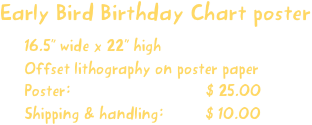 Early Bird Birthday Chart poster
16.5” wide x 22” high
Offset lithography on poster paper
Poster:                             $ 25.00
Shipping & handling:         $ 10.00