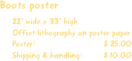 Boots poster
22” wide x 33” high
Offset lithography on poster paper
Poster:                             $ 25.00
Shipping & handling:         $ 10.00