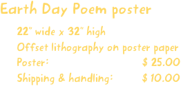 Earth Day Poem poster
22” wide x 32” high
Offset lithography on poster paper
Poster:                             $ 25.00
Shipping & handling:         $ 10.00