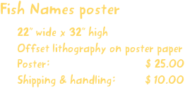 Fish Names poster
22” wide x 32” high
Offset lithography on poster paper
Poster:                             $ 25.00
Shipping & handling:         $ 10.00