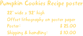 Pumpkin Cookies Recipe poster
22” wide x 32” high
Offset lithography on poster paper
Poster:                             $ 25.00
Shipping & handling:         $ 10.00