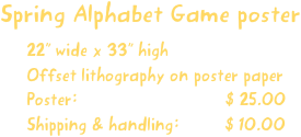 Spring Alphabet Game poster
22” wide x 33” high
Offset lithography on poster paper
Poster:                             $ 25.00
Shipping & handling:         $ 10.00