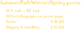 Summer/Fall/Winter/Spring poster
16.5” wide x 22” high
Offset lithography on poster paper
Poster:                             $ 25.00
Shipping & handling:         $ 10.00